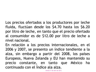 Los precios ofertados a los productores por leche
fluida, fluctúan desde los $4.70 hasta los $6.20
por litro de leche, en tanto que el precio ofertado
al consumidor es de $12.00 por litro de leche a
nivel nacional.
En relación a los precios internacionales, en el
2006 y 2007, se presento un índice tendiente a la
alza, sin embargo a partir del 2008, los países
Europeos, Nueva Zelanda y EU han mantenido su
precio constante, en tanto que México ha
continuado con el Índice ala alza.
                        martes 17 de abril de 2012
 