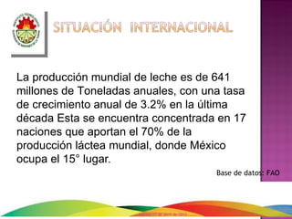 La producción mundial de leche es de 641
millones de Toneladas anuales, con una tasa
de crecimiento anual de 3.2% en la última
década Esta se encuentra concentrada en 17
naciones que aportan el 70% de la
producción láctea mundial, donde México
ocupa el 15° lugar.
                                                   Base de datos: FAO




                      martes 17 de abril de 2012
 