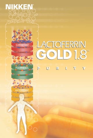 NIKKEN
                ®




  SURFACTANT
                    LACTOFERRIN
                    GOLD1.8
                                            TM
                                            TM




  POLYPHENOL        P   U   R   I   T   Y




  ANTIOXIDANT
 