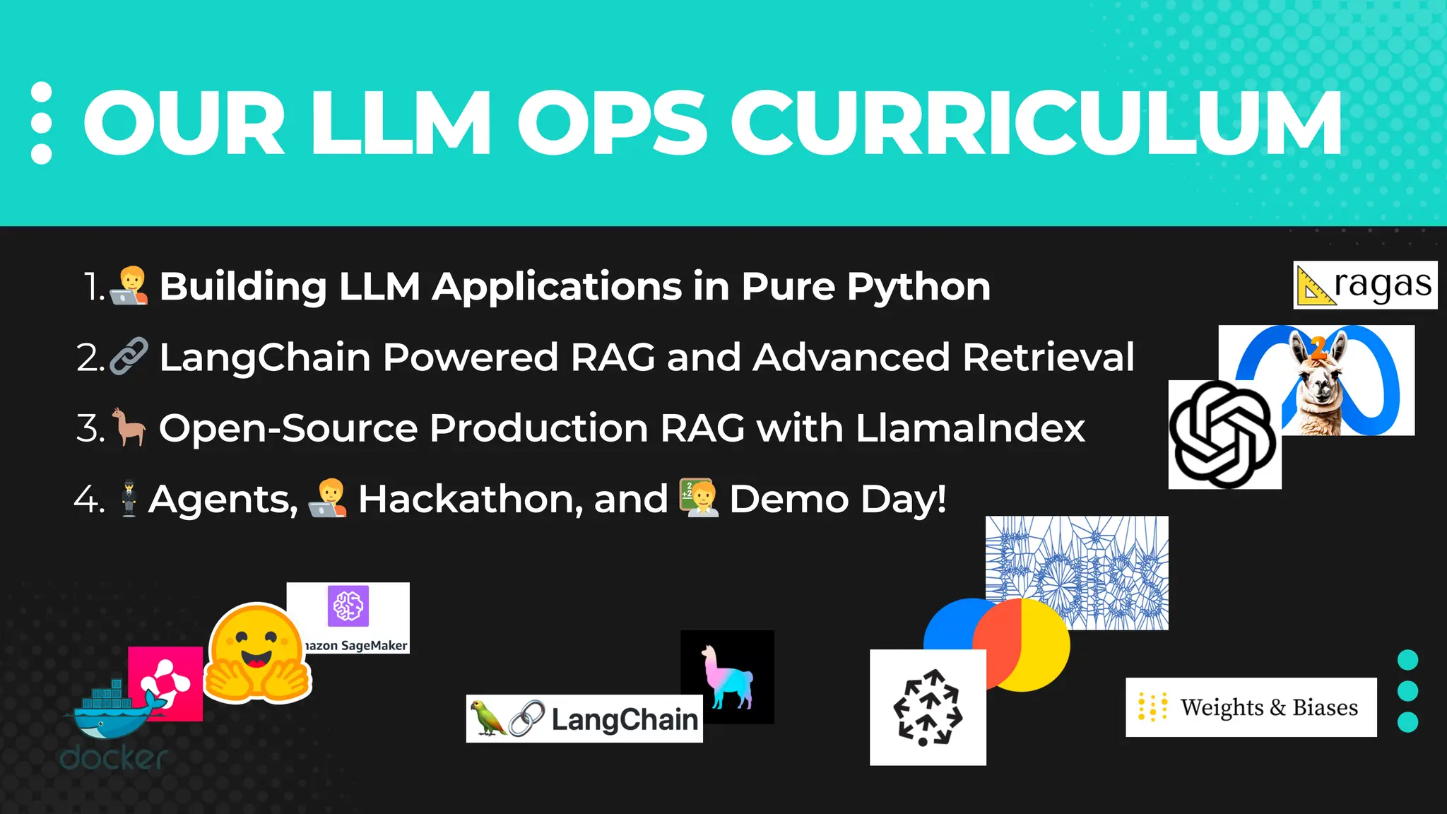 OUR LLM OPS CURRICULUM
🧑‍💻Building LLM Applications in Pure Python
1.
🔗LangChain Powered RAG and Advanced Retrieval
2.
🦙Open-Source Production RAG with LlamaIndex
3.
🕴️Agents, 🧑‍💻Hackathon, and 🧑‍🏫Demo Day!
4.
 