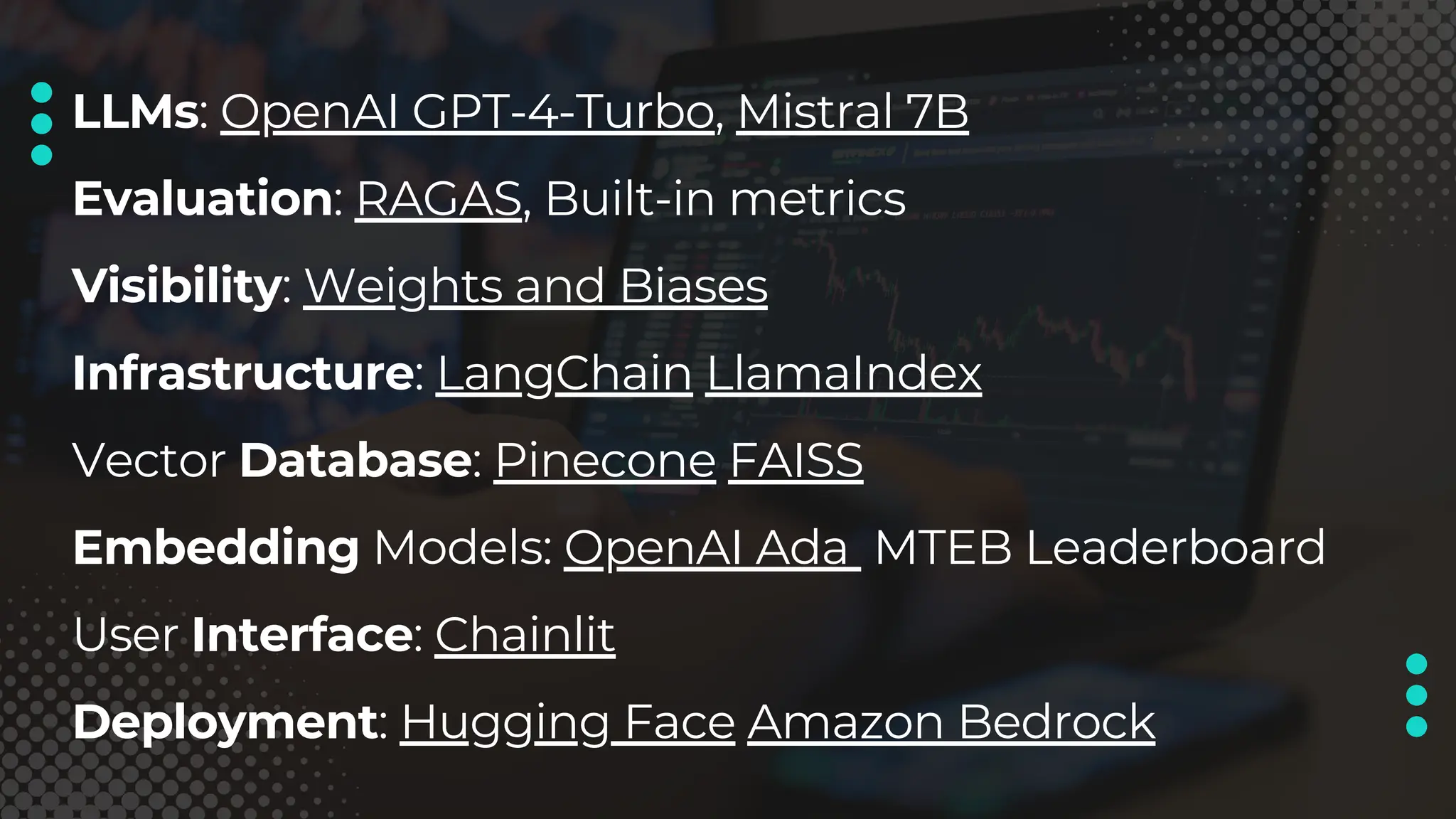 LLMs: OpenAI GPT-4-Turbo, Mistral 7B
Evaluation: RAGAS, Built-in metrics
Visibility: Weights and Biases
Infrastructure: LangChain LlamaIndex
Vector Database: Pinecone FAISS
Embedding Models: OpenAI Ada MTEB Leaderboard
User Interface: Chainlit
Deployment: Hugging Face Amazon Bedrock
 