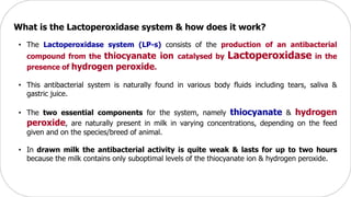 What is the Lactoperoxidase system & how does it work?
• The Lactoperoxidase system (LP-s) consists of the production of an antibacterial
compound from the thiocyanate ion catalysed by Lactoperoxidase in the
presence of hydrogen peroxide.
• This antibacterial system is naturally found in various body fluids including tears, saliva &
gastric juice.
• The two essential components for the system, namely thiocyanate & hydrogen
peroxide, are naturally present in milk in varying concentrations, depending on the feed
given and on the species/breed of animal.
• In drawn milk the antibacterial activity is quite weak & lasts for up to two hours
because the milk contains only suboptimal levels of the thiocyanate ion & hydrogen peroxide.
 