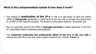 • The method of reactivation of the LP-s in milk is to add about 10 parts per million
(PPM) of thiocyanate (preferably in liquid form) to the raw milk to increase the overall level
to 15 PPM (5 PPM naturally present). The solution is thoroughly mixed for 30 seconds and
• then an equimolar amount (8.5 PPM) of hydrogen peroxide is added (generally in the form
of a granulated sodium carbonate peroxyhydrate).
• This treatment reactivates the antibacterial effect of the LP-s in the raw milk &
extends the shelf life of raw milk under tropical conditions for a further 7 to 8 hrs.
What is the Lactoperoxidase system & how does it work?
 