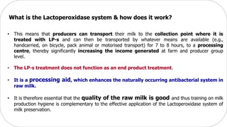 • This means that producers can transport their milk to the collection point where it is
treated with LP-s and can then be transported by whatever means are available (e.g.,
handcarried, on bicycle, pack animal or motorised transport) for 7 to 8 hours, to a processing
centre, thereby significantly increasing the income generated at farm and producer group
level.
• The LP-s treatment does not function as an end product treatment.
• It is a processing aid, which enhances the naturally occurring antibacterial system in
raw milk.
• It is therefore essential that the quality of the raw milk is good and thus training on milk
production hygiene is complementary to the effective application of the Lactoperoxidase system of
milk preservation.
What is the Lactoperoxidase system & how does it work?
 