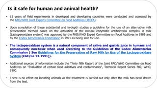 Is it safe for human and animal health?
• 15 years of field experiments in developed and developing countries were conducted and assessed by
the FAO/WHO Joint Experts Committee on Food Additives (JECFA).
• Upon completion of these substantial and in-depth studies a guideline for the use of an alternative milk
preservation method based on the activation of the natural enzymatic antibacterial complex in milk
(Lactoperoxidase system) was approved by the FAO/WHO Expert Committee on Food Additives in 1989 and
by the Codex Alimentarius Commission in 1991 as being safe for use.
• The lactoperoxidase system is a natural component of saliva and gastric juice in humans and
consequently non-toxic when used according to the Guidelines of the Codex Alimentarius
Commission ( See Guidelines for the Preservation of Raw Milk by Use of the Lactoperoxidase
System (CAC/GL 13-1991)).
• Additional sources of information include the Thirty fifth Report of the Joint FAO/WHO Committee on Food
Additives on "Evaluation of certain food additives and contaminants", Technical Report Series 789, WHO,
1990.
• There is no effect on lactating animals as the treatment is carried out only after the milk has been drawn
from the teat.
 