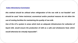 this method should be utilised when refrigeration of the raw milk is not feasible" and
should be used "when technical, economical and/or practical reasons do not allow the
use of cooling facilities for maintaining the quality of raw milk.
Use of the LP-s system in areas which lack an adequate infrastructure for collection of
liquid milk, would ensure the production of milk as a safe and wholesome food, which
would otherwise be virtually impossible".
Codex Alimentarius Commission
 