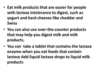• Eat milk products that are easier for people
with lactose intolerance to digest, such as
yogurt and hard cheeses like cheddar and
Swiss
• You can also use over-the-counter products
that may help you digest milk and milk
products.
• You can take a tablet that contains the lactase
enzyme when you eat foods that contain
lactose Add liquid lactase drops to liquid milk
products
 