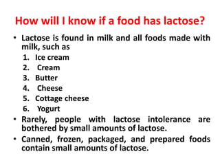 How will I know if a food has lactose?
• Lactose is found in milk and all foods made with
milk, such as
1. Ice cream
2. Cream
3. Butter
4. Cheese
5. Cottage cheese
6. Yogurt
• Rarely, people with lactose intolerance are
bothered by small amounts of lactose.
• Canned, frozen, packaged, and prepared foods
contain small amounts of lactose.
 
