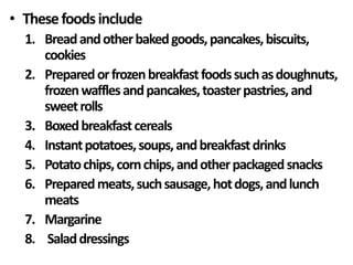 • Thesefoodsinclude
1. Breadandotherbakedgoods,pancakes,biscuits,
cookies
2. Preparedorfrozenbreakfastfoodssuchasdoughnuts,
frozenwafflesandpancakes,toasterpastries,and
sweetrolls
3. Boxedbreakfastcereals
4. Instantpotatoes,soups,andbreakfastdrinks
5. Potatochips,cornchips,andotherpackagedsnacks
6. Preparedmeats,suchsausage,hotdogs,andlunch
meats
7. Margarine
8. Saladdressings
 