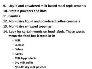 9. Liquid and powdered milk-based meal replacements
10. Protein powders and bars
11. Candies
12. Non-dairy liquid and powdered coffee creamers
13. Non-dairy whipped toppings
14. Look for certain words on food labels. These words
mean the food has lactose in it:
• Milk
• Lactose
• Whey
• Curds
• Milk by-products
• Dry milk solids
• Non-fat dry milk powder
 