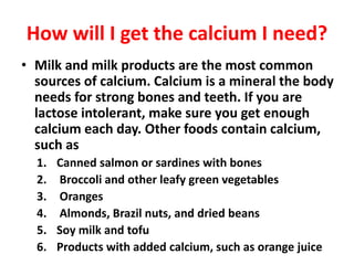 How will I get the calcium I need?
• Milk and milk products are the most common
sources of calcium. Calcium is a mineral the body
needs for strong bones and teeth. If you are
lactose intolerant, make sure you get enough
calcium each day. Other foods contain calcium,
such as
1. Canned salmon or sardines with bones
2. Broccoli and other leafy green vegetables
3. Oranges
4. Almonds, Brazil nuts, and dried beans
5. Soy milk and tofu
6. Products with added calcium, such as orange juice
 