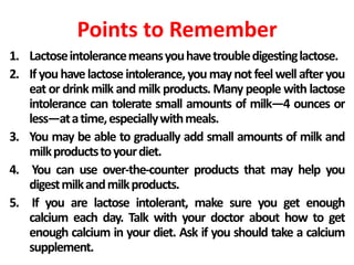 Points to Remember
1. Lactoseintolerancemeansyouhavetroubledigestinglactose.
2. If youhavelactose intolerance,youmaynotfeelwellafteryou
eat or drink milk and milk products. Many people with lactose
intolerance can tolerate small amounts of milk—4 ounces or
less—atatime,especiallywithmeals.
3. You may be able to gradually add small amounts of milk and
milkproductstoyourdiet.
4. You can use over-the-counter products that may help you
digestmilkandmilkproducts.
5. If you are lactose intolerant, make sure you get enough
calcium each day. Talk with your doctor about how to get
enough calcium in your diet. Ask if you should take a calcium
supplement.
 