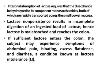 • Intestinalabsorptionoflactoserequiresthatthedisaccharide
behydrolyzedtoitscomponentmonosaccharaides,bothof
whicharerapidlytransportedacrossthesmallbowelmucosa.
• Lactase nonpersistence results in incomplete
digestion of an ingested load of lactose; hence
lactose is malabsorbed and reaches the colon.
• If sufficient lactose enters the colon, the
subject may experience symptoms of
abdominal pain, bloating, excess flatulence,
and diarrhea, a condition known as lactose
intolerance (LI).
 