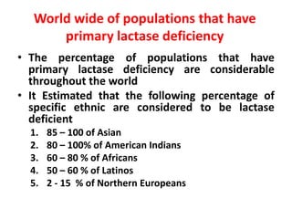 World wide of populations that have
primary lactase deficiency
• The percentage of populations that have
primary lactase deficiency are considerable
throughout the world
• It Estimated that the following percentage of
specific ethnic are considered to be lactase
deficient
1. 85 – 100 of Asian
2. 80 – 100% of American Indians
3. 60 – 80 % of Africans
4. 50 – 60 % of Latinos
5. 2 - 15 % of Northern Europeans
 
