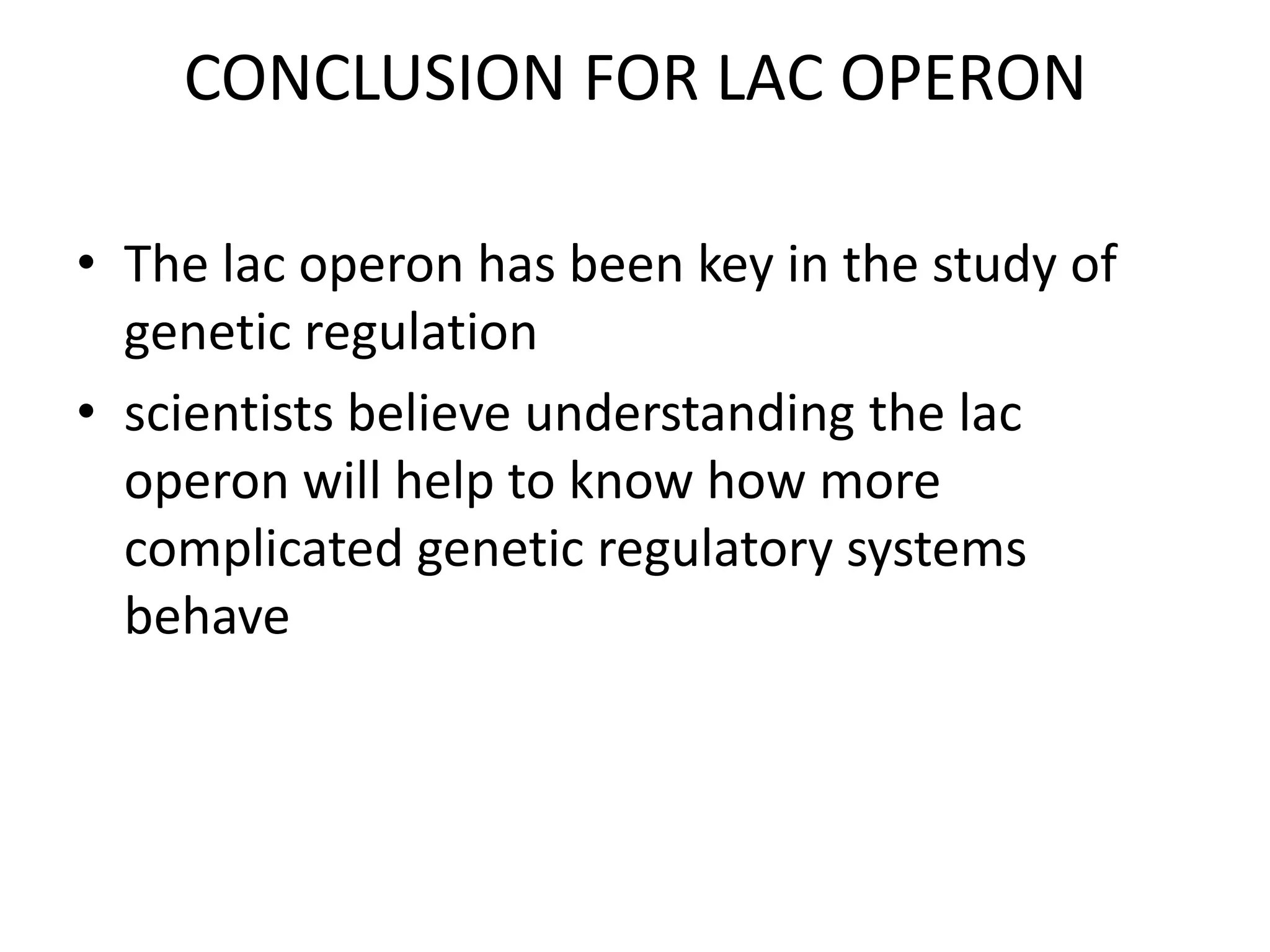 CONCLUSION FOR LAC OPERON
• The lac operon has been key in the study of
genetic regulation
• scientists believe understanding the lac
operon will help to know how more
complicated genetic regulatory systems
behave

 
