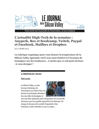 L’actualité High-Tech de la semaine :
Anyperk, Box et Seedcamp, Twitch, Paypal
et Facebook, Mailbox et Dropbox
LE 17 MARS 2013


La rubrique organique pour vous donner la température de la
Silicon Valley (garantie 100% non sous-traitée) et l’occasion de
témoigner sur des tendances… à moins que ce soit juste du buzz
: à vous de juger !
 