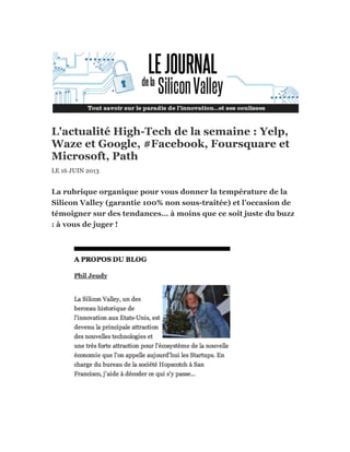 L'actualité High-Tech de la semaine : Yelp,
Waze et Google, #Facebook, Foursquare et
Microsoft, Path
LE 16 JUIN 2013
La rubrique organique pour vous donner la température de la
Silicon Valley (garantie 100% non sous-traitée) et l’occasion de
témoigner sur des tendances… à moins que ce soit juste du buzz
: à vous de juger !
 