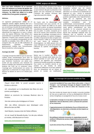 Alors que notre civilisation vit un tournant
dans son existence en termes de gestion des
ressources, de durabilité et de répartition des
richesses ; les OGM font débat et la vérité
semble être d’une grande complexité.
Définition
Un organisme génétiquement (OGM) est un
organisme (animal, végétal, bactérie) dont on a
modifié le matériel génétique (ensemble de gènes)
par une technique nouvelle dite de génie génétique
pour lui conférer une caractéristique nouvelle. Ces
techniques permettent de transférer des gènes
sélectionnés d'un organisme à un autre, y compris
entre des espèces différentes. Elles offrent ainsi
potentiellement la possibilité d'introduire dans un
organisme n'importe quel caractère nouveau dès
lors que le ou les gène(s) correspondants ont été
identifiés au préalable. Entre 1991 et 1994, on a
enregistré dans l'UE près de 300 notifications de
dissémination volontaire d'organismes
génétiquement modifiés dans l'environnement.
Dans le monde leur culture progresse.
Avantages des OGM
L’avantage principal des OGM est que l’on peut leur
conférer toutes caractéristiques qu’on veut. En
utilisant des gènes provenant d’autres espèces, on
peut facilement transformer une plante pour
qu’elle soit plus productive, plus résistante aux
pestes et maladies, plus résistante aux herbicides et
produise des fruits qui se conservent mieux.
L’avantage pour l’environnement est certain. En
augmentant la productivité de chaque plante, on
diminue les besoins en terre et en intrants pour
cultiver.
Avec la même surface terrestre et les mêmes
intrants (fertilisants, herbicides, énergie, etc.),
on peut aisément décupler la production. Si les
plantes sont plus résistantes aux herbicides,
l’utilisation des produits chimiques dans
l’agriculture peut être réduite.
Inconvénients des OGM
De l’autre coté, les désavantages pour
l’environnement sont aussi concrets. On ne
connait pas l’impact des OGM sur les autres
plantes de la nature. Les plantes transmettent
naturellement leurs gènes dans la nature par le
biais du pollen. Ce pollen, transporté par le
vent et les insectes, peut contaminer d’autres
plantes dans le voisinage, corrompant ainsi le
patrimoine génétique du système écologique.
Les effets à long terme de cette corruption sont
encore inconnus. L’effet sur la santé humaine
est aussi source de problèmes et
d’interrogations. Les OGM peuvent être une
cause d’allergies et on pense qu’ils diminuent
l’efficacité du système immunologique des
hommes.
Une peur fondée ?
Notons que le transfert des gènes entre
bactéries par exemple existe depuis plus d'un
milliard d'années et qu'il existe des gènes
"sauteurs" qui apportent sans intervention
humaine de nouvelles propriétés aux végétaux.
Pour autant, ces transferts naturels se sont
produits sur des échelles de temps
radicalement différentes et de façon aléatoire.
Ainsi, les écosystèmes ont pu évoluer en
prenant en compte ces modifications.
Or, les Plantes GM ne se cultivent que dans un
écosystème artificiel avec les intrants
nécessaires à leurs développements. Une
aberration à un moment où la biodiversité est
largement en crise... Hormis la recherche
médicale ou l'OGM est un outil qui produit des
protéines appréciables, dans l'agroalimentaire,
l'OGM est un organisme que nous
consommons sans assurance d'innocuité et en
complète contradiction avec les
problématiques environnementales actuelles.
Cette manipulation folle des briques du monde
vivant génère inévitablement une forte
inquiétude. Et l'on comprend aisément les
doutes et les peurs de la population (qui
devrait être davantage impliquée dans ces
réflexions) tant la recherche de profit
supplante facilement le principe de précaution
et la raison.
http://www.notre-
planete.info/ecologie/alimentation/ogm.php
OGM, enjeux et débats
hausse en 2013.
-Paquet climat 2030 : le conseil européen reporte à
Octobre sa décision.
-UE : consultation sur la classification des fibres de verre
comme cancérogènes.
-Bolloré va construire les tramways Bluetram dans le
Finistère.
-Vers des camions plus écologiques en France.
-RSE : des efforts nécessaires pour développer cette
démarche dans les PME.
-Saint-Nazaire, nouveau vivier de l’éolien offshore.
-Un ver invasif de Nouvelle-Guinée, l’un des plus néfastes
au monde, a été découvert en France.
www.actu-environnement.com
La journée mondiale de l’eau a pour thème cette année: « L’eau et
l’énergie ». Les 4 principaux messages du Rapport mondial 2014
des Nations Unies sur la mise en valeur des ressources en eau
sont…
Pour bon nombre de citoyens dans le monde, La journée mondiale
de l’eau aura un goût amer, car face au développement effréné du
secteur énergétique, la sauvegarde de l’eau est un enjeu crucial.
La demande en énergie et en eau douce augmentera de manière
significative dans les décennies à venir. La hausse de la pression
sur les ressources).
L’approvisionnement et la distribution d’eau et d’électricité sont
interdépendants. Les choix dans un domaine ont des impacts sur
l’autre).
Des politiques nationales innovantes et pragmatiques peuvent
améliorer l’efficacité des services d’approvisionnement en eau et
en énergie.
Le prix des services d’eau et d’énergie.
http://www.greenetvert.fr
Les 4 messages de la journée mondiale de l’Eau
Entreprises Eco responsables de Bretagne
Fixe : 02 98 40 00 57 / Portable : 06 38 21 65 59
www.eco-responsables.fr
Actualité
 