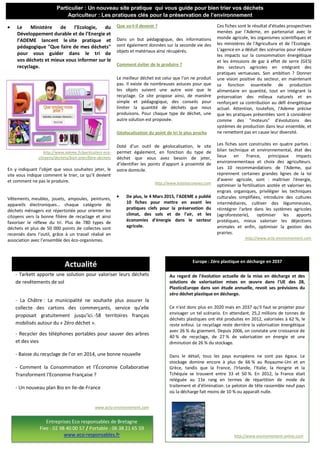 Au regard de l'évolution actuelle de la mise en décharge et des
solutions de valorisation mises en œuvre dans l'UE des 28,
PlasticsEurope dans son étude annuelle, revoit ses prévisions du
zéro déchet plastique en décharge.
Ce n'est donc plus en 2020 mais en 2037 qu'il faut se projeter pour
envisager un tel scénario. En attendant, 25,2 millions de tonnes de
déchets plastiques ont été produites en 2012, valorisées à 62 %, le
reste enfoui. Le recyclage reste derrière la valorisation énergétique
avec 26 % du gisement. Depuis 2006, on constate une croissance de
40 % de recyclage, de 27 % de valorisation en énergie et une
diminution de 26 % du stockage.
Dans le détail, tous les pays européens ne sont pas égaux. Le
stockage domine encore à plus de 66 % au Royaume-Uni et en
Grèce, tandis que la France, l'Irlande, l'Italie, la Hongrie et la
Tchéquie se trouvent entre 33 et 50 %. En 2012, la France était
reléguée au 11e rang en termes de répartition de mode de
traitement et d'élimination. Le peloton de tête rassemble neuf pays
où la décharge fait moins de 10 % ou apparaît nulle.
http://www.environnement-online.com
Le Ministère de l’Ecologie, du
Développement durable et de l’Energie et
l’ADEME lancent le site pratique et
pédagogique "Que faire de mes déchets"
pour vous guider dans le tri de
vos déchets et mieux vous informer sur le
recyclage.
http://www.ademe.fr/particuliers-eco-
citoyens/dechets/bien-jeter/faire-dechets
En y indiquant l’objet que vous souhaitez jeter, le
site vous indique comment le trier, ce qu’il devient
et comment ne pas le produire.
Vêtements, meubles, jouets, ampoules, peintures,
appareils électroniques… chaque catégorie de
déchets ménagers est répertoriée pour orienter les
citoyens vers la bonne filière de recyclage et ainsi
favoriser le réflexe du tri. Plus de 780 types de
déchets et plus de 50 000 points de collectes sont
recensés dans l’outil, grâce à un travail réalisé en
association avec l’ensemble des éco-organismes.
Que va-t-il devenir ?
Dans un but pédagogique, des informations
sont également données sur la seconde vie des
objets et matériaux ainsi récupérés.
Comment éviter de le produire ?
Le meilleur déchet est celui que l’on ne produit
pas. Il existe de nombreuses astuces pour que
les objets suivent une autre voie que le
recyclage. Ce site propose ainsi, de manière
simple et pédagogique, des conseils pour
limiter la quantité de déchets que nous
produisons. Pour chaque type de déchet, une
autre solution est proposée.
Géolocalisation du point de tri le plus proche
Doté d’un outil de géolocalisation, le site
permet également, en fonction du type de
déchet que vous avez besoin de jeter,
d’identifier les points d’apport à proximité de
votre domicile.
http://www.hotelseconews.com
De plus, le 4 Mars 2015, l’ADEME a publié
10 fiches pour mettre en avant les
pratiques clefs pour la préservation du
climat, des sols et de l'air, et les
économies d'énergie dans le secteur
agricole.
Ces fiches sont le résultat d'études prospectives
menées par l'Ademe, en partenariat avec le
monde agricole, les organismes scientifiques et
les ministères de l'Agriculture et de l'Ecologie.
L'agence en a déduit des scénarios pour réduire
les impacts sur la consommation énergétique
et les émissions de gaz à effet de serre (GES)
des secteurs agricoles en intégrant des
pratiques vertueuses. Son ambition ? Donner
une vision positive du secteur, en maintenant
sa fonction essentielle de production
alimentaire en quantité, tout en intégrant la
préservation des milieux naturels et en
renforçant sa contribution au défi énergétique
actuel. Attention, toutefois, l'Ademe précise
que les pratiques présentées sont à considérer
comme des "moteurs" d'évolutions des
systèmes de production dans leur ensemble, et
ne remettent pas en cause leur diversité.
Les fiches sont construites en quatre parties :
bilan technique et environnemental, état des
lieux en France, principaux impacts
environnementaux et choix des agriculteurs.
Les 10 recommandations de l'Ademe, qui
reprennent certaines grandes lignes de la loi
d'avenir agricole, sont : maîtriser l'énergie,
optimiser la fertilisation azotée et valoriser les
engrais organiques, privilégier les techniques
culturales simplifiées, introduire des cultures
intermédiaires, cultiver des légumineuses,
réintégrer l'arbre dans les systèmes agricoles
(agroforesterie), optimiser les apports
protéiques, mieux valoriser les déjections
animales et enfin, optimiser la gestion des
prairies.
http://www.actu-environnement.com
Particulier : Un nouveau site pratique qui vous guide pour bien trier vos déchets
Agriculteur : Les pratiques clés pour la préservation de l’environnement
hausse en 2013.
- Tarkett apporte une solution pour valoriser leurs déchets
de revêtements de sol
- La Châtre : La municipalité ne souhaite plus assurer la
collecte des cartons des commerçants, service qu’elle
proposait gratuitement jusqu’ici.-58 territoires français
mobilisés autour du « Zéro déchet ».
- Recycler des téléphones portables pour sauver des arbres
et des vies
- Baisse du recyclage de l’or en 2014, une bonne nouvelle
- Comment la Consommation et l’Économie Collaborative
Transforment l’Economie Française ?
- Un nouveau plan Bio en Ile-de-France
www.actu-environnement.com
Europe : Zéro plastique en décharge en 2037
Entreprises Eco responsables de Bretagne
Fixe : 02 98 40 00 57 / Portable : 06 38 21 65 59
www.eco-responsables.fr
Actualité
 
