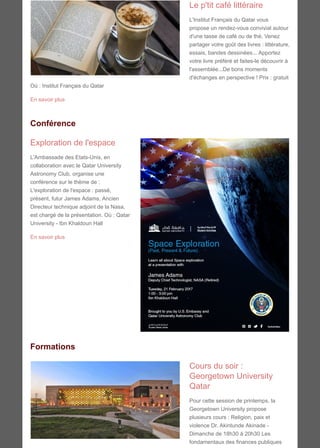Le p'tit café littéraire
L'Institut Français du Qatar vous
propose un rendez-vous convivial autour
d'une tasse de café ou de thé. Venez
partager votre goût des livres : littérature,
essais, bandes dessinées... Apportez
votre livre préféré et faites-le découvrir à
l'assemblée...De bons moments
d'échanges en perspective ! Prix : gratuit
Où : Institut Français du Qatar
En savoir plus
Conférence
Exploration de l'espace
L'Ambassade des Etats-Unis, en
collaboration avec le Qatar University
Astronomy Club, organise une
conférence sur le thème de :
L'exploration de l'espace : passé,
présent, futur James Adams, Ancien
Directeur technique adjoint de la Nasa,
est chargé de la présentation. Où : Qatar
University - Ibn Khaldoun Hall
En savoir plus
Formations
Cours du soir :
Georgetown University
Qatar
Pour cette session de printemps, la
Georgetown University propose
plusieurs cours : Religion, paix et
violence Dr. Akintunde Akinade -
Dimanche de 18h30 à 20h30 Les
fondamentaux des finances publiques
 
