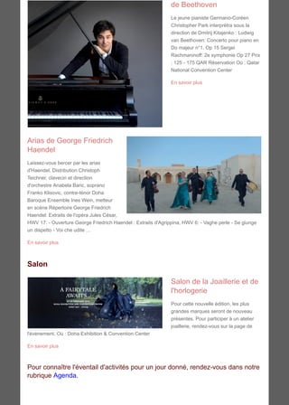 de Beethoven
Le jeune pianiste Germano-Coréen
Christopher Park interprètra sous la
direction de Dmitrij Kitajenko : Ludwig
van Beethoven: Concerto pour piano en
Do majeur n°1, Op 15 Sergei
Rachmaninoff: 2e symphonie Op 27 Prix
: 125 - 175 QAR Réservation Où : Qatar
National Convention Center
En savoir plus
Arias de George Friedrich
Haendel
Laissez-vous bercer par les arias
d'Haendel. Distribution Christoph
Teichner, clavecin et direction
d'orchestre Anabela Baric, soprano
Franko Klisovic, contre-ténor Doha
Baroque Ensemble Ines Wein, metteur
en scène Répertoire George Friedrich
Haendel: Extraits de l'opéra Jules César,
HWV 17: - Ouverture George Friedrich Haendel : Extraits d'Agrippina, HWV 6: - Vaghe perle - Se giunge
un dispetto - Voi che udite …
En savoir plus
Salon
Salon de la Joaillerie et de
l'horlogerie
Pour cette nouvelle édition, les plus
grandes marques seront de nouveau
présentes. Pour participer à un atelier
joaillerie, rendez-vous sur la page de
l'évènement. Où : Doha Exhibition & Convention Center
En savoir plus
Pour connaître l'éventail d'activités pour un jour donné, rendez-vous dans notre
rubrique Agenda.
 