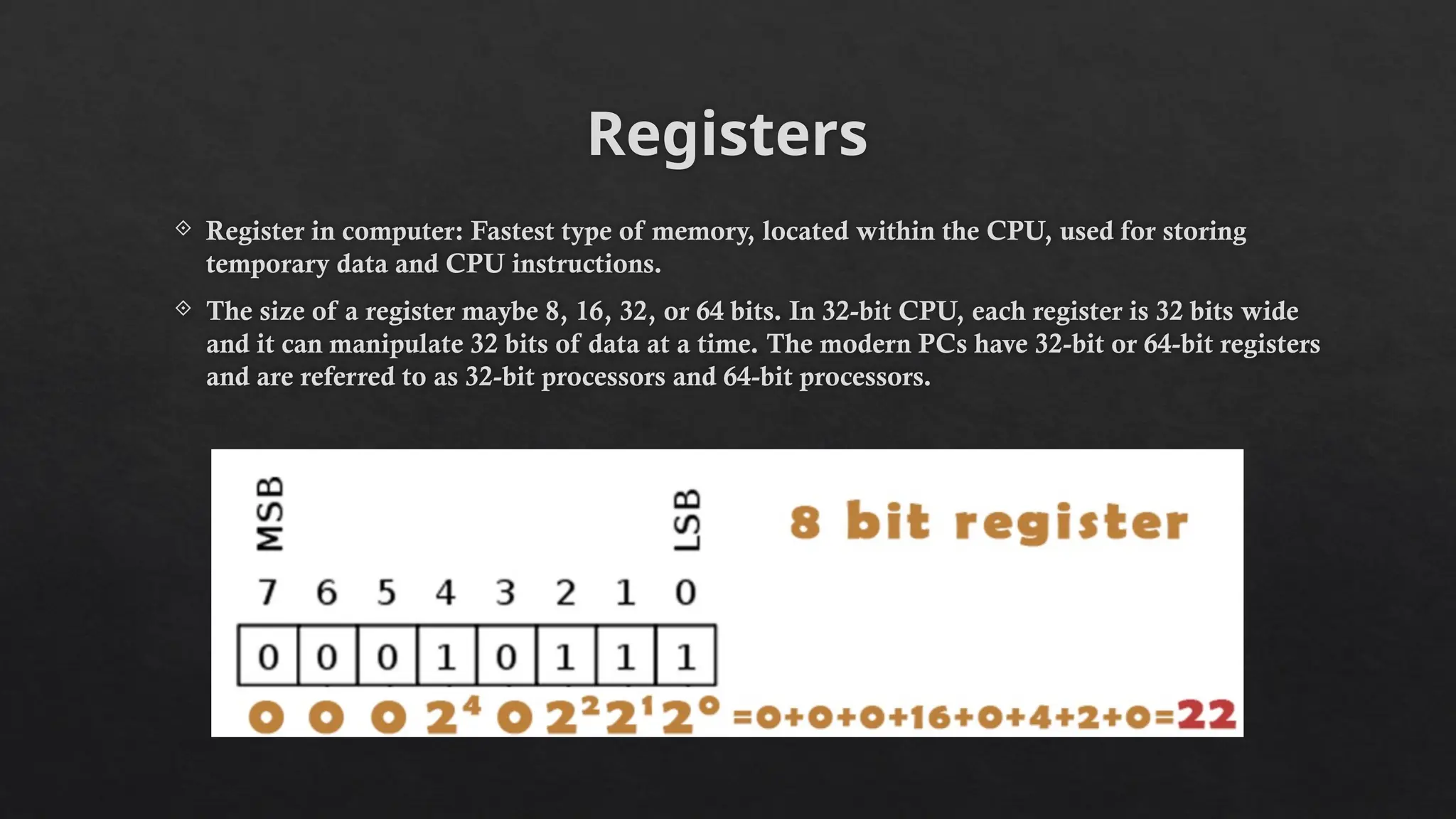 Registers
 Register in computer: Fastest type of memory, located within the CPU, used for storing
temporary data and CPU instructions.
 The size of a register maybe 8, 16, 32, or 64 bits. In 32-bit CPU, each register is 32 bits wide
and it can manipulate 32 bits of data at a time. The modern PCs have 32-bit or 64-bit registers
and are referred to as 32-bit processors and 64-bit processors.
 