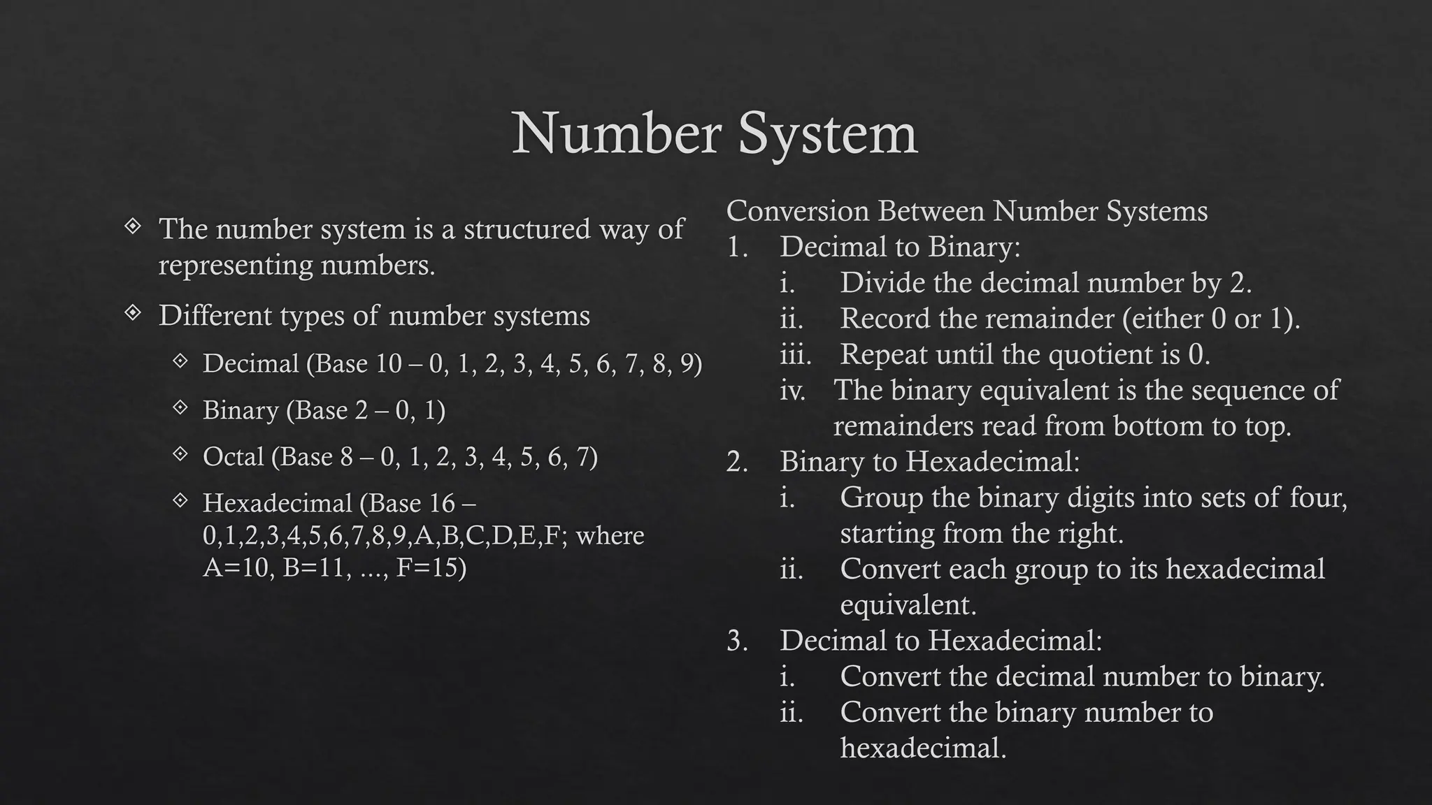 Number System
 The number system is a structured way of
representing numbers.
 Different types of number systems
 Decimal (Base 10 – 0, 1, 2, 3, 4, 5, 6, 7, 8, 9)
 Binary (Base 2 – 0, 1)
 Octal (Base 8 – 0, 1, 2, 3, 4, 5, 6, 7)
 Hexadecimal (Base 16 –
0,1,2,3,4,5,6,7,8,9,A,B,C,D,E,F; where
A=10, B=11, ..., F=15)
Conversion Between Number Systems
1. Decimal to Binary:
i. Divide the decimal number by 2.
ii. Record the remainder (either 0 or 1).
iii. Repeat until the quotient is 0.
iv. The binary equivalent is the sequence of
remainders read from bottom to top.
2. Binary to Hexadecimal:
i. Group the binary digits into sets of four,
starting from the right.
ii. Convert each group to its hexadecimal
equivalent.
3. Decimal to Hexadecimal:
i. Convert the decimal number to binary.
ii. Convert the binary number to
hexadecimal.
 