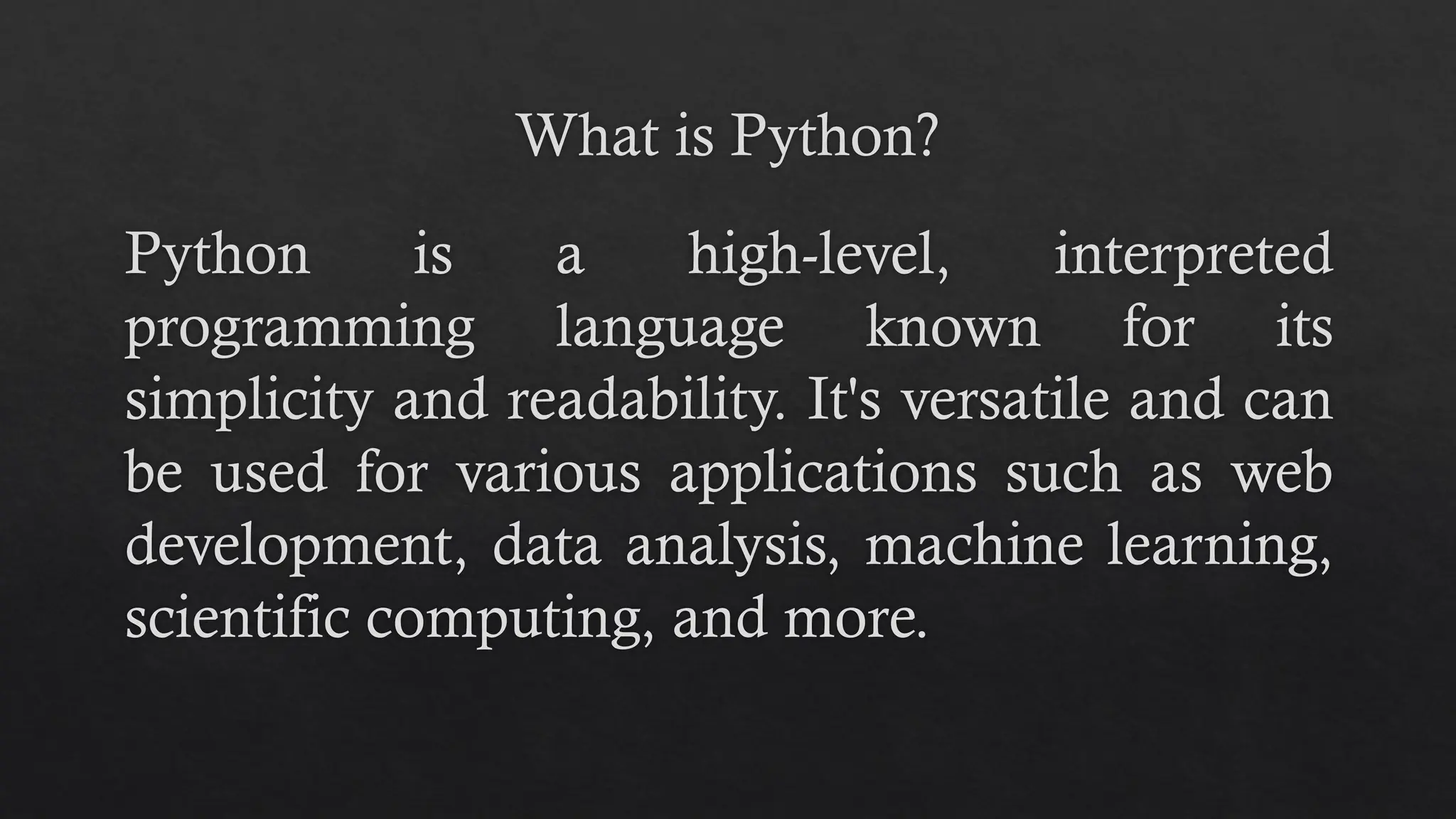 What is Python?
Python is a high-level, interpreted
programming language known for its
simplicity and readability. It's versatile and can
be used for various applications such as web
development, data analysis, machine learning,
scientific computing, and more.
 