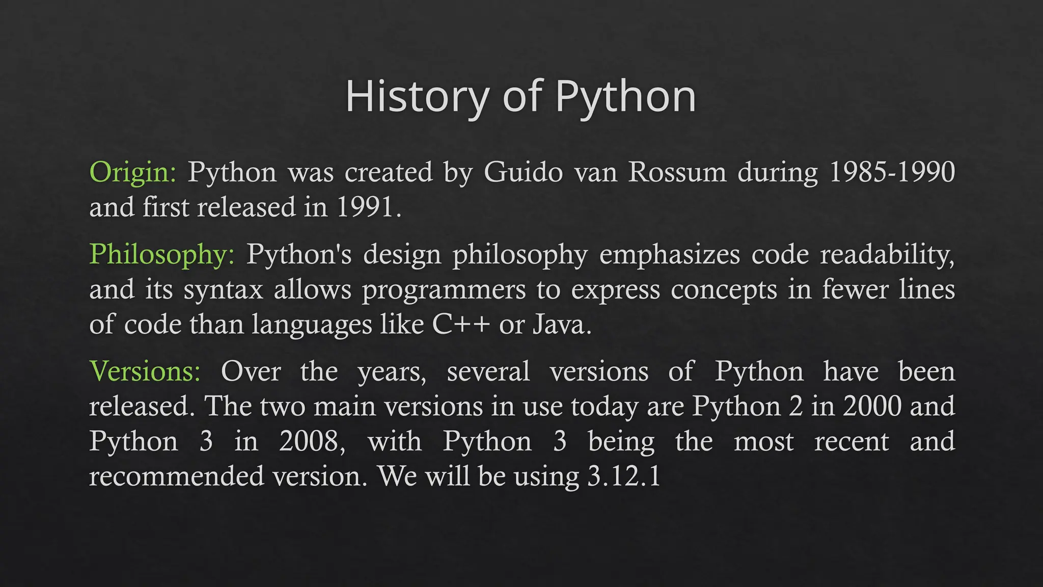 History of Python
Origin: Python was created by Guido van Rossum during 1985-1990
and first released in 1991.
Philosophy: Python's design philosophy emphasizes code readability,
and its syntax allows programmers to express concepts in fewer lines
of code than languages like C++ or Java.
Versions: Over the years, several versions of Python have been
released. The two main versions in use today are Python 2 in 2000 and
Python 3 in 2008, with Python 3 being the most recent and
recommended version. We will be using 3.12.1
 