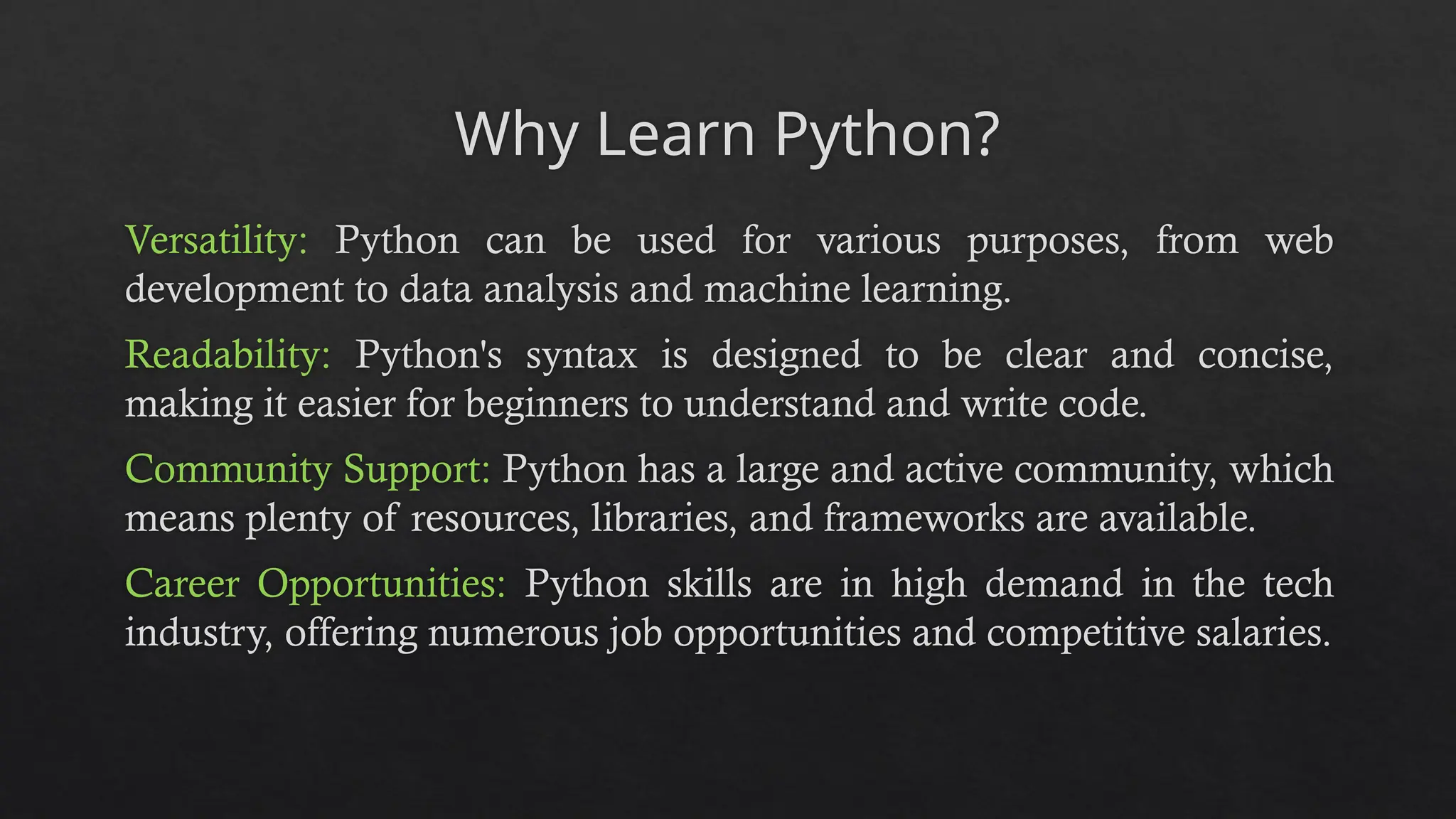 Why Learn Python?
Versatility: Python can be used for various purposes, from web
development to data analysis and machine learning.
Readability: Python's syntax is designed to be clear and concise,
making it easier for beginners to understand and write code.
Community Support: Python has a large and active community, which
means plenty of resources, libraries, and frameworks are available.
Career Opportunities: Python skills are in high demand in the tech
industry, offering numerous job opportunities and competitive salaries.
 