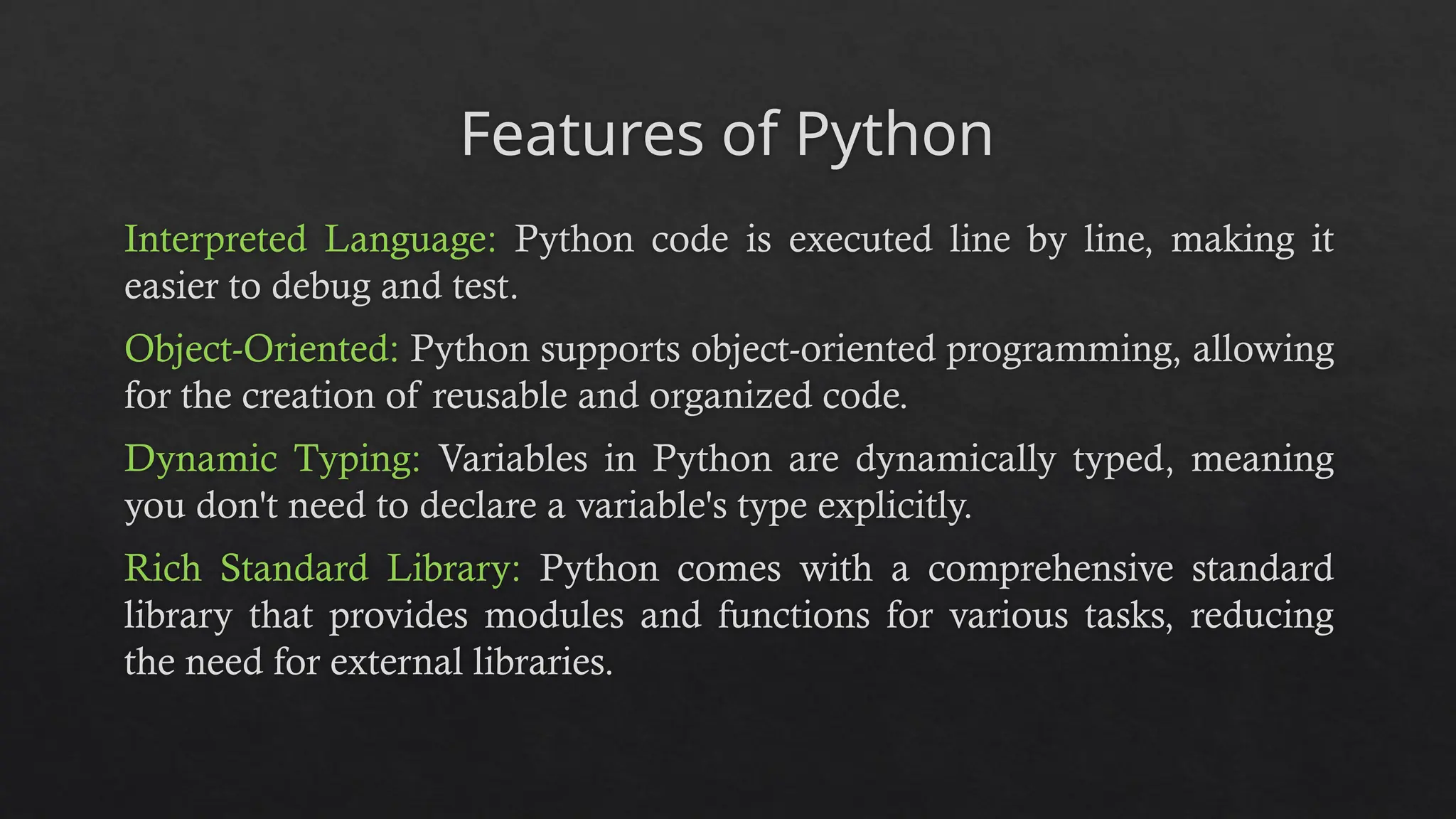 Features of Python
Interpreted Language: Python code is executed line by line, making it
easier to debug and test.
Object-Oriented: Python supports object-oriented programming, allowing
for the creation of reusable and organized code.
Dynamic Typing: Variables in Python are dynamically typed, meaning
you don't need to declare a variable's type explicitly.
Rich Standard Library: Python comes with a comprehensive standard
library that provides modules and functions for various tasks, reducing
the need for external libraries.
 