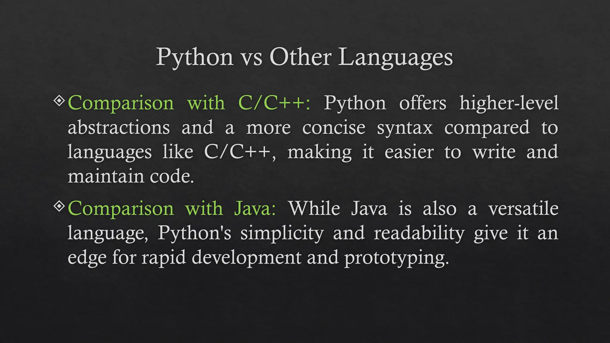 Python vs Other Languages
Comparison with C/C++: Python offers higher-level
abstractions and a more concise syntax compared to
languages like C/C++, making it easier to write and
maintain code.
Comparison with Java: While Java is also a versatile
language, Python's simplicity and readability give it an
edge for rapid development and prototyping.
 
