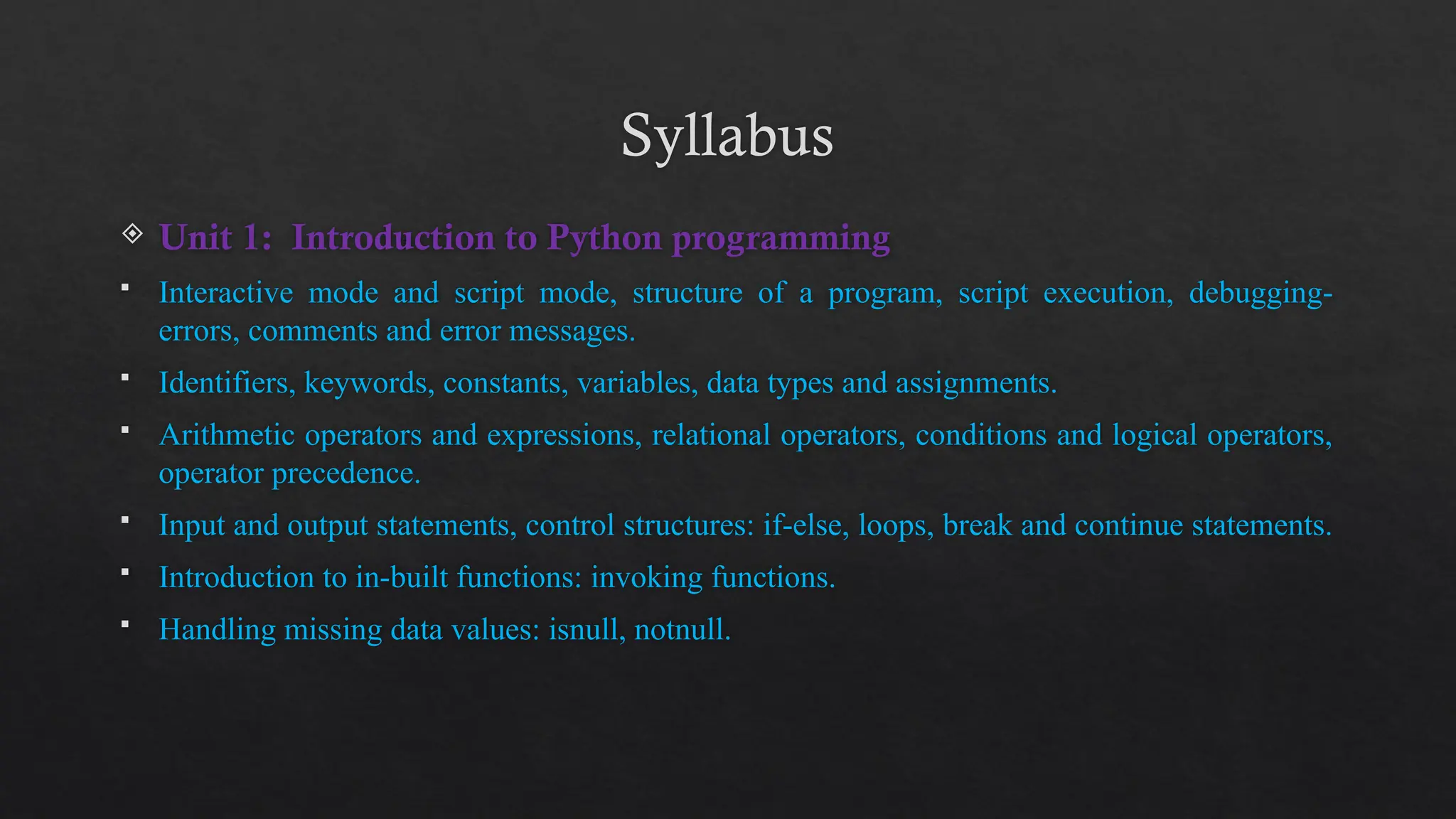 Syllabus
 Unit 1: Introduction to Python programming
 Interactive mode and script mode, structure of a program, script execution, debugging-
errors, comments and error messages.
 Identifiers, keywords, constants, variables, data types and assignments.
 Arithmetic operators and expressions, relational operators, conditions and logical operators,
operator precedence.
 Input and output statements, control structures: if-else, loops, break and continue statements.
 Introduction to in-built functions: invoking functions.
 Handling missing data values: isnull, notnull.
 