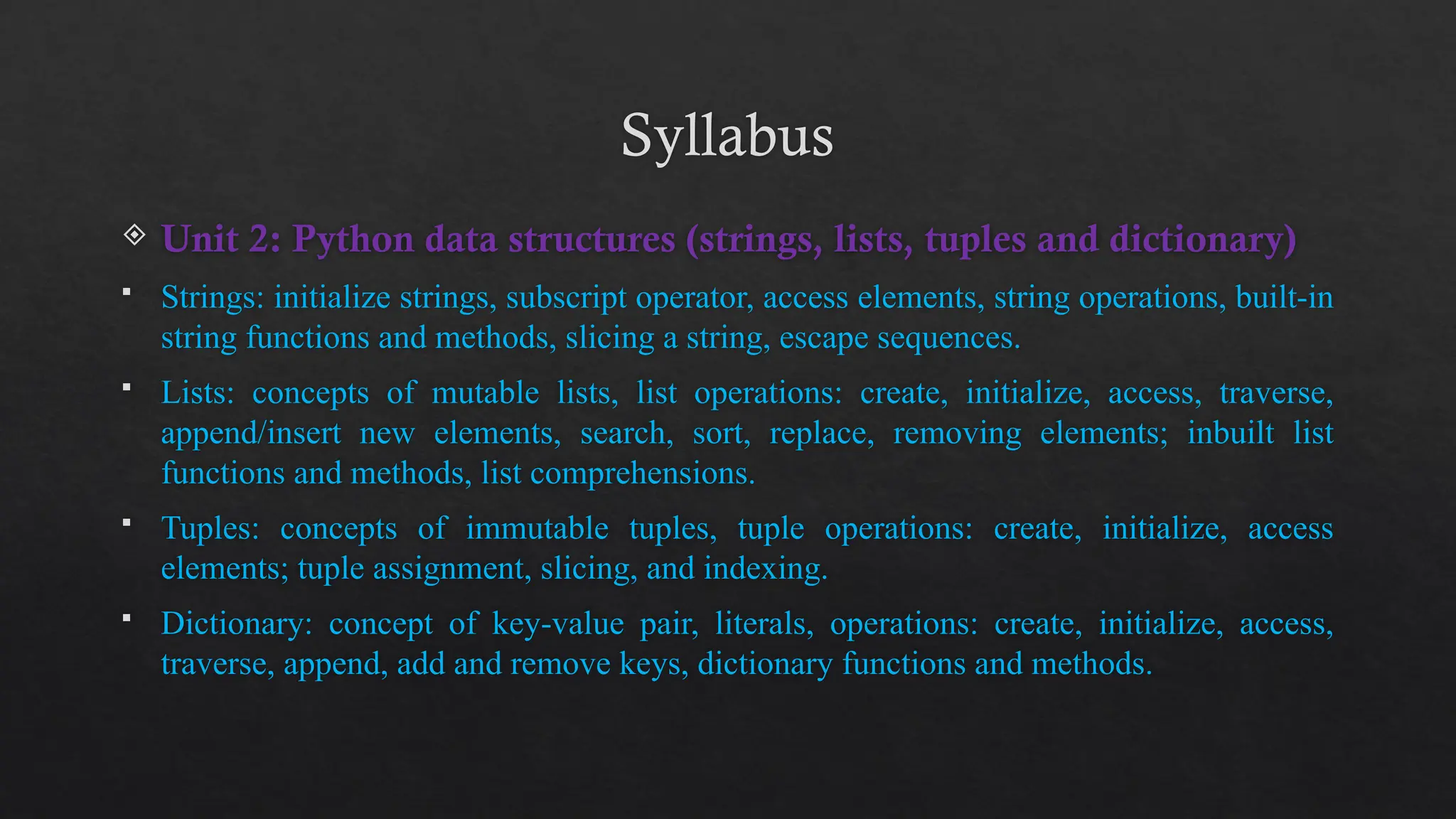 Syllabus
 Unit 2: Python data structures (strings, lists, tuples and dictionary)
 Strings: initialize strings, subscript operator, access elements, string operations, built-in
string functions and methods, slicing a string, escape sequences.
 Lists: concepts of mutable lists, list operations: create, initialize, access, traverse,
append/insert new elements, search, sort, replace, removing elements; inbuilt list
functions and methods, list comprehensions.
 Tuples: concepts of immutable tuples, tuple operations: create, initialize, access
elements; tuple assignment, slicing, and indexing.
 Dictionary: concept of key-value pair, literals, operations: create, initialize, access,
traverse, append, add and remove keys, dictionary functions and methods.
 