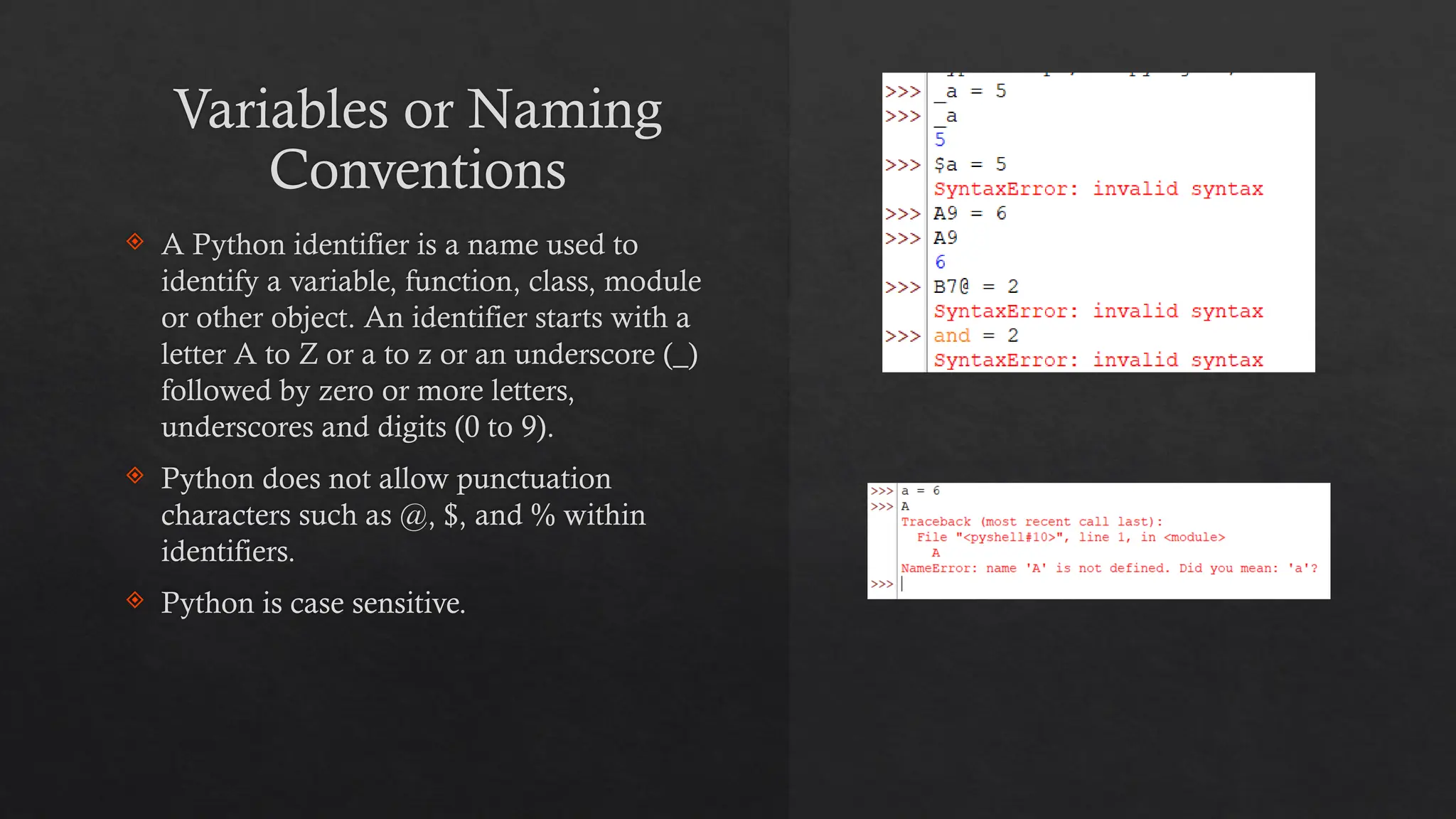 Variables or Naming
Conventions
 A Python identifier is a name used to
identify a variable, function, class, module
or other object. An identifier starts with a
letter A to Z or a to z or an underscore (_)
followed by zero or more letters,
underscores and digits (0 to 9).
 Python does not allow punctuation
characters such as @, $, and % within
identifiers.
 Python is case sensitive.
 
