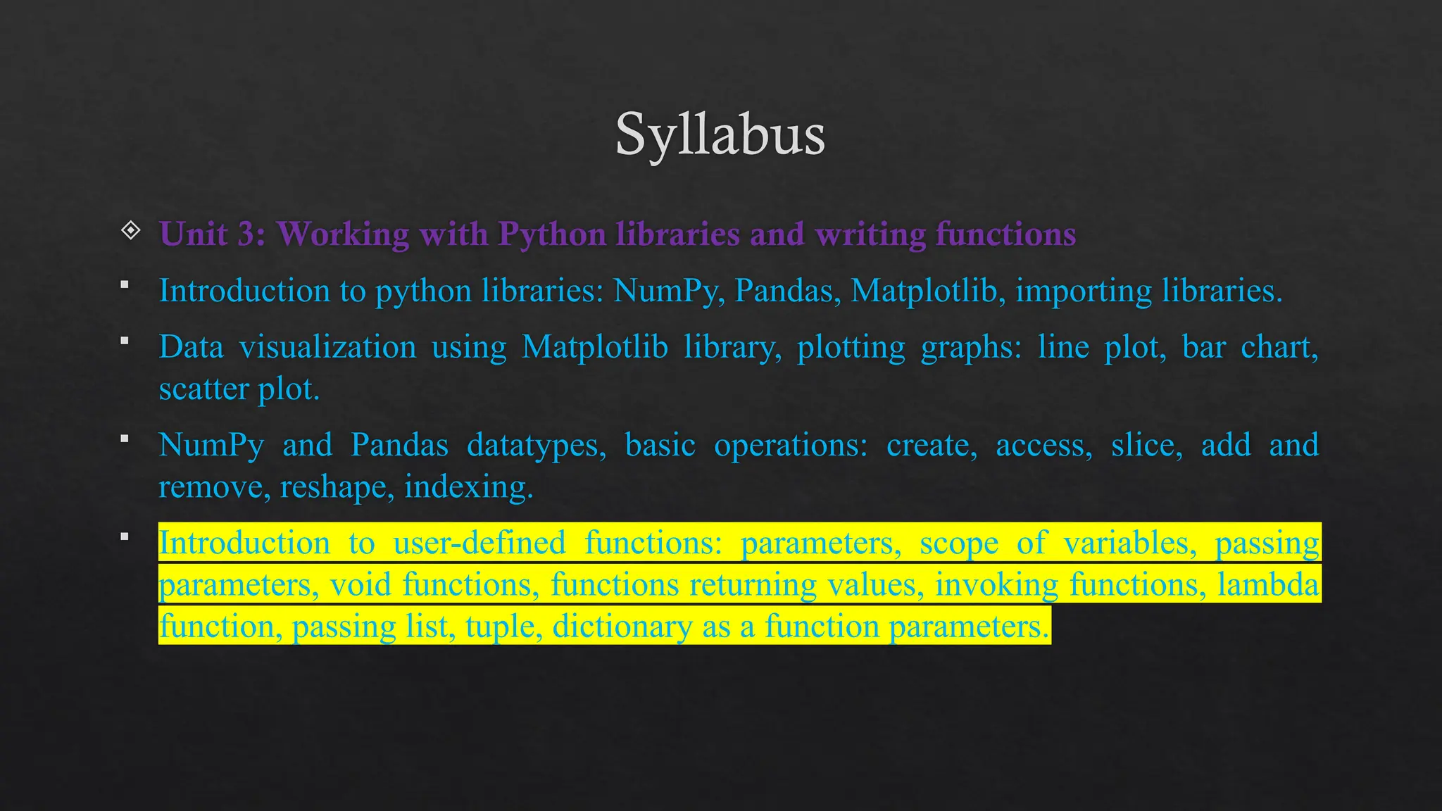 Syllabus
 Unit 3: Working with Python libraries and writing functions
 Introduction to python libraries: NumPy, Pandas, Matplotlib, importing libraries.
 Data visualization using Matplotlib library, plotting graphs: line plot, bar chart,
scatter plot.
 NumPy and Pandas datatypes, basic operations: create, access, slice, add and
remove, reshape, indexing.
 Introduction to user-defined functions: parameters, scope of variables, passing
parameters, void functions, functions returning values, invoking functions, lambda
function, passing list, tuple, dictionary as a function parameters.
 