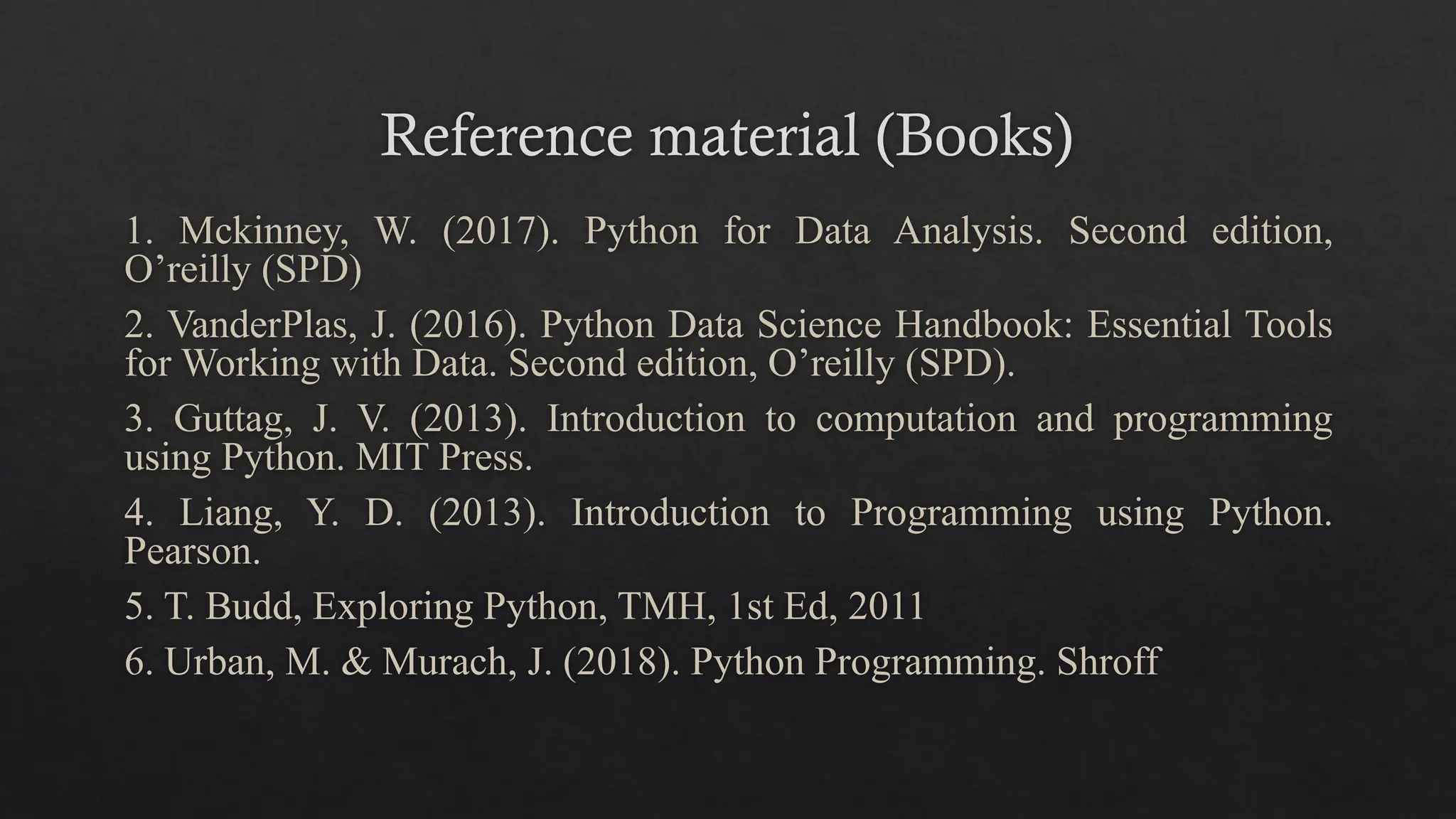 Reference material (Books)
1. Mckinney, W. (2017). Python for Data Analysis. Second edition,
O’reilly (SPD)
2. VanderPlas, J. (2016). Python Data Science Handbook: Essential Tools
for Working with Data. Second edition, O’reilly (SPD).
3. Guttag, J. V. (2013). Introduction to computation and programming
using Python. MIT Press.
4. Liang, Y. D. (2013). Introduction to Programming using Python.
Pearson.
5. T. Budd, Exploring Python, TMH, 1st Ed, 2011
6. Urban, M. & Murach, J. (2018). Python Programming. Shroff
 