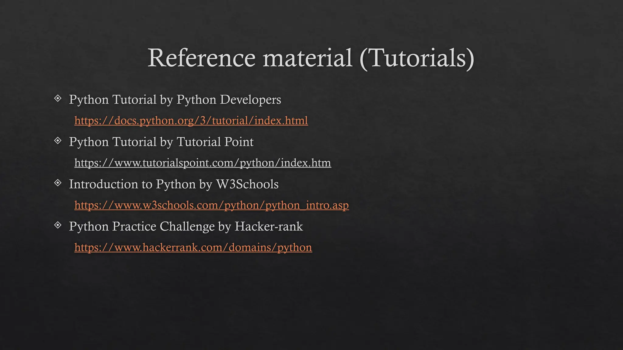 Reference material (Tutorials)
 Python Tutorial by Python Developers
https://docs.python.org/3/tutorial/index.html
 Python Tutorial by Tutorial Point
https://www.tutorialspoint.com/python/index.htm
 Introduction to Python by W3Schools
https://www.w3schools.com/python/python_intro.asp
 Python Practice Challenge by Hacker-rank
https://www.hackerrank.com/domains/python
 