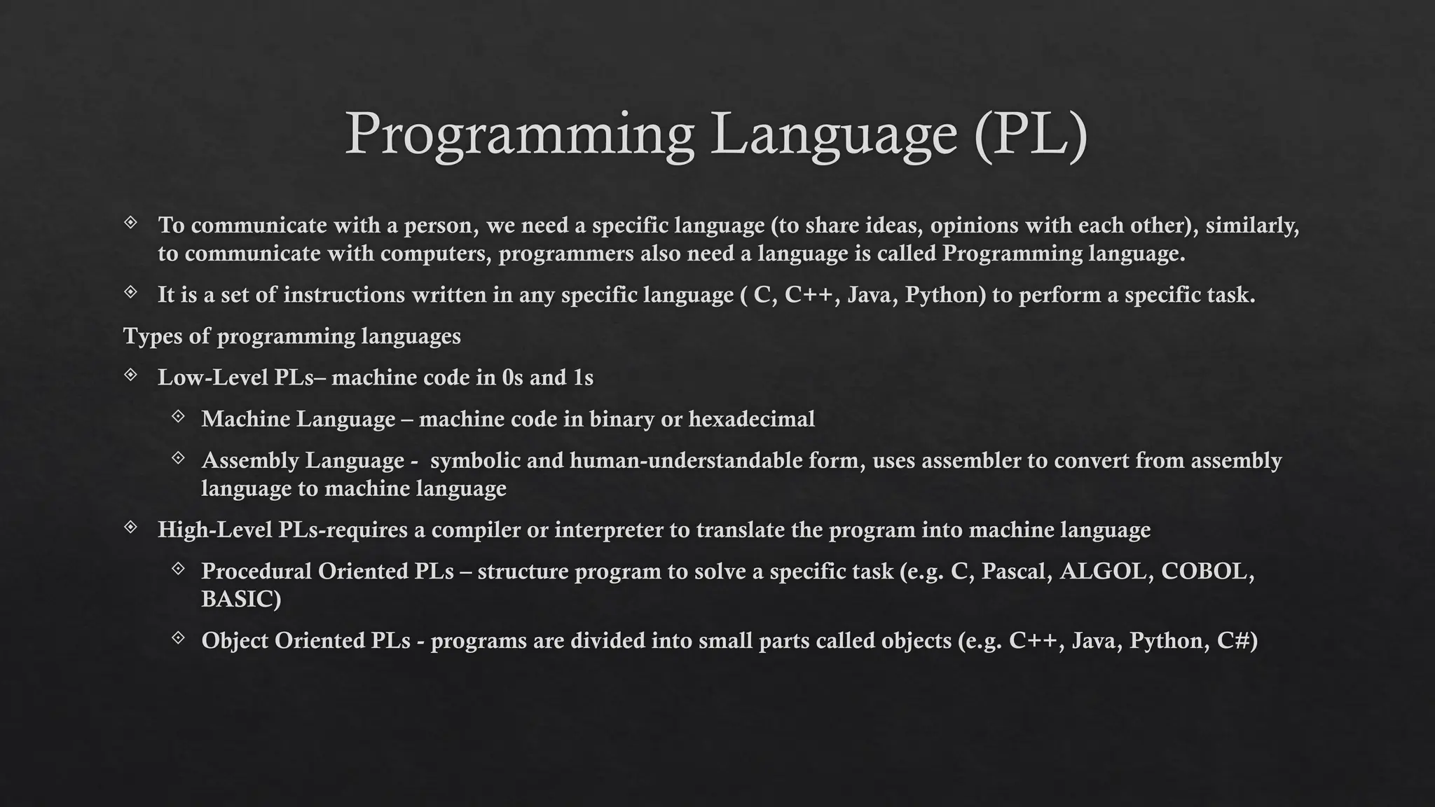 Programming Language (PL)
 To communicate with a person, we need a specific language (to share ideas, opinions with each other), similarly,
to communicate with computers, programmers also need a language is called Programming language.
 It is a set of instructions written in any specific language ( C, C++, Java, Python) to perform a specific task.
Types of programming languages
 Low-Level PLs– machine code in 0s and 1s
 Machine Language – machine code in binary or hexadecimal
 Assembly Language - symbolic and human-understandable form, uses assembler to convert from assembly
language to machine language
 High-Level PLs-requires a compiler or interpreter to translate the program into machine language
 Procedural Oriented PLs – structure program to solve a specific task (e.g. C, Pascal, ALGOL, COBOL,
BASIC)
 Object Oriented PLs - programs are divided into small parts called objects (e.g. C++, Java, Python, C#)
 
