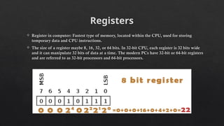 Registers
 Register in computer: Fastest type of memory, located within the CPU, used for storing
temporary data and CPU instructions.
 The size of a register maybe 8, 16, 32, or 64 bits. In 32-bit CPU, each register is 32 bits wide
and it can manipulate 32 bits of data at a time. The modern PCs have 32-bit or 64-bit registers
and are referred to as 32-bit processors and 64-bit processors.
 