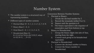 Number System
 The number system is a structured way of
representing numbers.
 Different types of number systems
 Decimal (Base 10 – 0, 1, 2, 3, 4, 5, 6, 7, 8, 9)
 Binary (Base 2 – 0, 1)
 Octal (Base 8 – 0, 1, 2, 3, 4, 5, 6, 7)
 Hexadecimal (Base 16 –
0,1,2,3,4,5,6,7,8,9,A,B,C,D,E,F; where
A=10, B=11, ..., F=15)
Conversion Between Number Systems
1. Decimal to Binary:
i. Divide the decimal number by 2.
ii. Record the remainder (either 0 or 1).
iii. Repeat until the quotient is 0.
iv. The binary equivalent is the sequence of
remainders read from bottom to top.
2. Binary to Hexadecimal:
i. Group the binary digits into sets of four,
starting from the right.
ii. Convert each group to its hexadecimal
equivalent.
3. Decimal to Hexadecimal:
i. Convert the decimal number to binary.
ii. Convert the binary number to
hexadecimal.
 