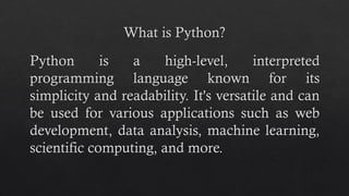 What is Python?
Python is a high-level, interpreted
programming language known for its
simplicity and readability. It's versatile and can
be used for various applications such as web
development, data analysis, machine learning,
scientific computing, and more.
 