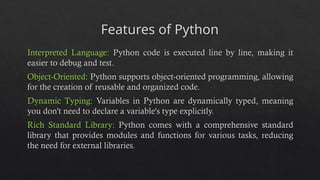 Features of Python
Interpreted Language: Python code is executed line by line, making it
easier to debug and test.
Object-Oriented: Python supports object-oriented programming, allowing
for the creation of reusable and organized code.
Dynamic Typing: Variables in Python are dynamically typed, meaning
you don't need to declare a variable's type explicitly.
Rich Standard Library: Python comes with a comprehensive standard
library that provides modules and functions for various tasks, reducing
the need for external libraries.
 