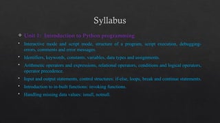 Syllabus
 Unit 1: Introduction to Python programming
 Interactive mode and script mode, structure of a program, script execution, debugging-
errors, comments and error messages.
 Identifiers, keywords, constants, variables, data types and assignments.
 Arithmetic operators and expressions, relational operators, conditions and logical operators,
operator precedence.
 Input and output statements, control structures: if-else, loops, break and continue statements.
 Introduction to in-built functions: invoking functions.
 Handling missing data values: isnull, notnull.
 