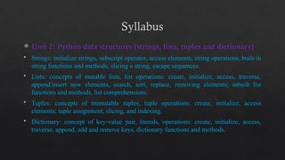Syllabus
 Unit 2: Python data structures (strings, lists, tuples and dictionary)
 Strings: initialize strings, subscript operator, access elements, string operations, built-in
string functions and methods, slicing a string, escape sequences.
 Lists: concepts of mutable lists, list operations: create, initialize, access, traverse,
append/insert new elements, search, sort, replace, removing elements; inbuilt list
functions and methods, list comprehensions.
 Tuples: concepts of immutable tuples, tuple operations: create, initialize, access
elements; tuple assignment, slicing, and indexing.
 Dictionary: concept of key-value pair, literals, operations: create, initialize, access,
traverse, append, add and remove keys, dictionary functions and methods.
 
