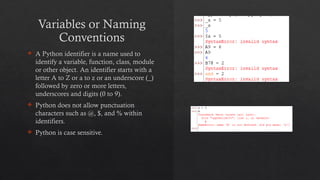 Variables or Naming
Conventions
 A Python identifier is a name used to
identify a variable, function, class, module
or other object. An identifier starts with a
letter A to Z or a to z or an underscore (_)
followed by zero or more letters,
underscores and digits (0 to 9).
 Python does not allow punctuation
characters such as @, $, and % within
identifiers.
 Python is case sensitive.
 