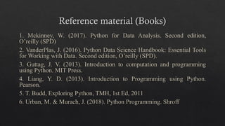 Reference material (Books)
1. Mckinney, W. (2017). Python for Data Analysis. Second edition,
O’reilly (SPD)
2. VanderPlas, J. (2016). Python Data Science Handbook: Essential Tools
for Working with Data. Second edition, O’reilly (SPD).
3. Guttag, J. V. (2013). Introduction to computation and programming
using Python. MIT Press.
4. Liang, Y. D. (2013). Introduction to Programming using Python.
Pearson.
5. T. Budd, Exploring Python, TMH, 1st Ed, 2011
6. Urban, M. & Murach, J. (2018). Python Programming. Shroff
 