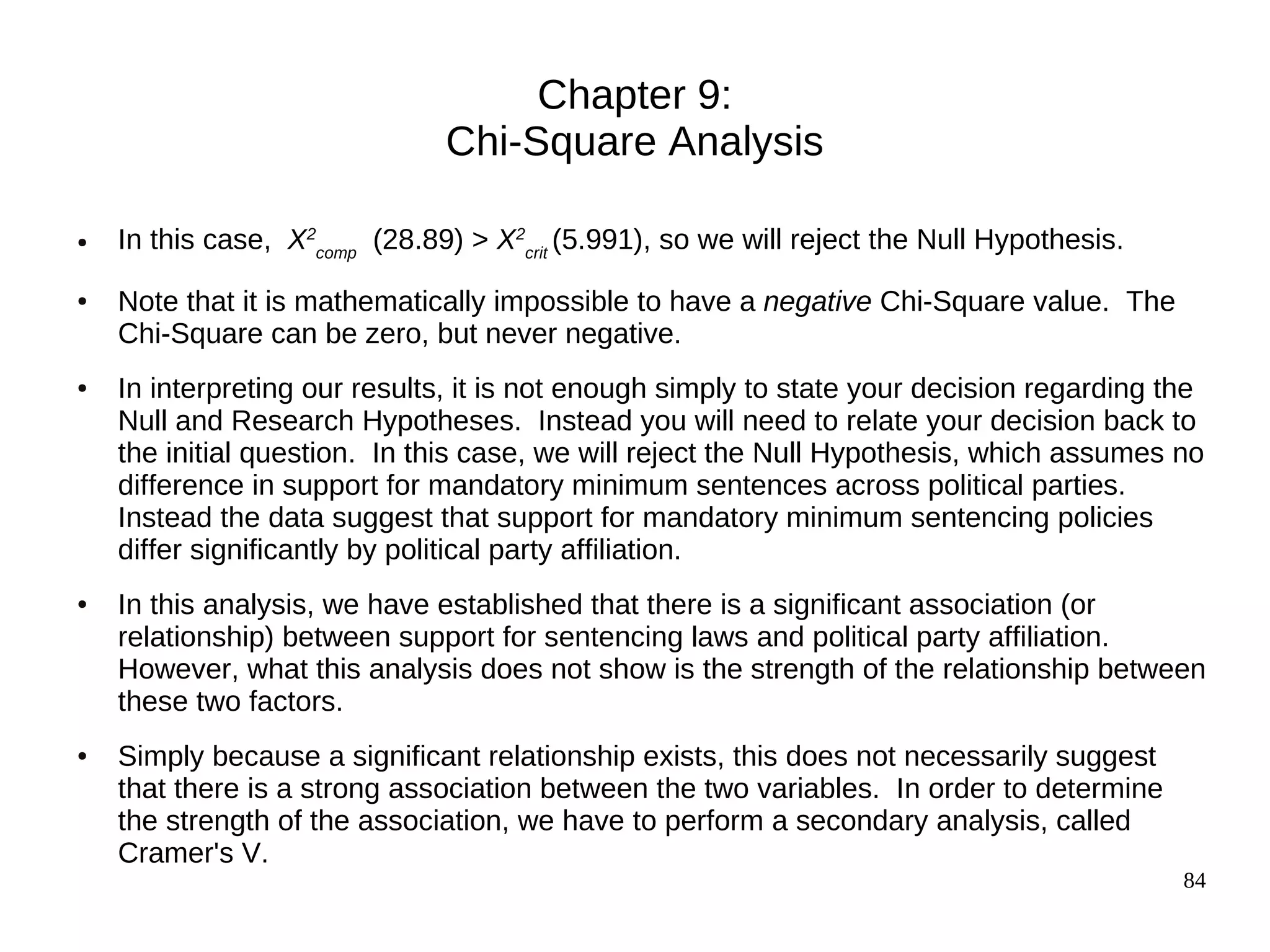 Chapter 9:
                               Chi-Square Analysis

●   In this case, X2comp (28.89) > X2crit (5.991), so we will reject the Null Hypothesis.
●   Note that it is mathematically impossible to have a negative Chi-Square value. The
    Chi-Square can be zero, but never negative.
●   In interpreting our results, it is not enough simply to state your decision regarding the
    Null and Research Hypotheses. Instead you will need to relate your decision back to
    the initial question. In this case, we will reject the Null Hypothesis, which assumes no
    difference in support for mandatory minimum sentences across political parties.
    Instead the data suggest that support for mandatory minimum sentencing policies
    differ significantly by political party affiliation.
●   In this analysis, we have established that there is a significant association (or
    relationship) between support for sentencing laws and political party affiliation.
    However, what this analysis does not show is the strength of the relationship between
    these two factors.
●   Simply because a significant relationship exists, this does not necessarily suggest
    that there is a strong association between the two variables. In order to determine
    the strength of the association, we have to perform a secondary analysis, called
    Cramer's V.
                                                                                            84
 