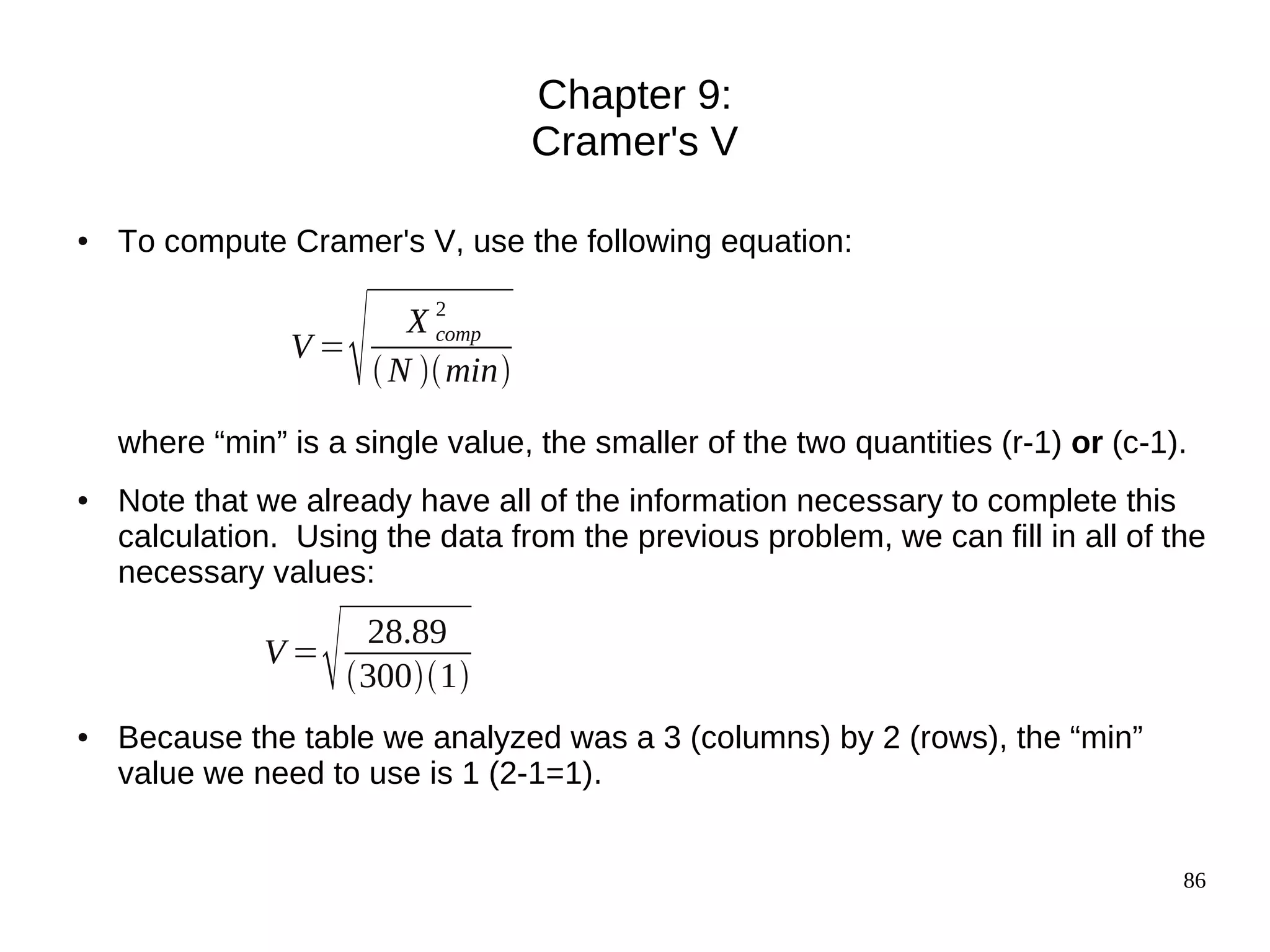 Chapter 9:
                                  Cramer's V

●   To compute Cramer's V, use the following equation:


                V=
                       
                      X2comp
                    N  min

    where “min” is a single value, the smaller of the two quantities (r-1) or (c-1).
●   Note that we already have all of the information necessary to complete this
    calculation. Using the data from the previous problem, we can fill in all of the
    necessary values:

              V=
                       28.89
                       3001
●   Because the table we analyzed was a 3 (columns) by 2 (rows), the “min”
    value we need to use is 1 (2-1=1).


                                                                                   86
 