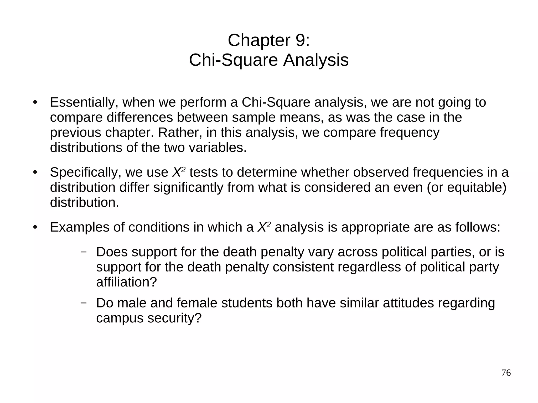 Chapter 9:
                             Chi-Square Analysis

●   Essentially, when we perform a Chi-Square analysis, we are not going to
    compare differences between sample means, as was the case in the
    previous chapter. Rather, in this analysis, we compare frequency
    distributions of the two variables.
●   Specifically, we use X2 tests to determine whether observed frequencies in a
    distribution differ significantly from what is considered an even (or equitable)
    distribution.
●   Examples of conditions in which a X2 analysis is appropriate are as follows:
         –   Does support for the death penalty vary across political parties, or is
             support for the death penalty consistent regardless of political party
             affiliation?
         –   Do male and female students both have similar attitudes regarding
             campus security?


                                                                                   76
 